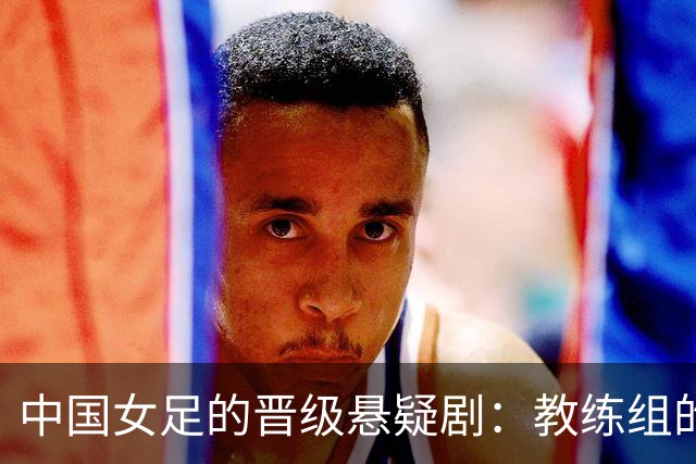 中国女足的晋级悬疑剧：教练组的乌龙失误能否逆转？