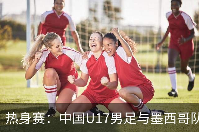 热身赛：中国U17男足与墨西哥队的较量可谓一场“战斗
