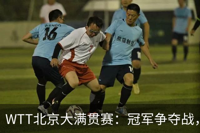 WTT北京大满贯赛：冠军争夺战，国乒与对手的精彩对决上演！